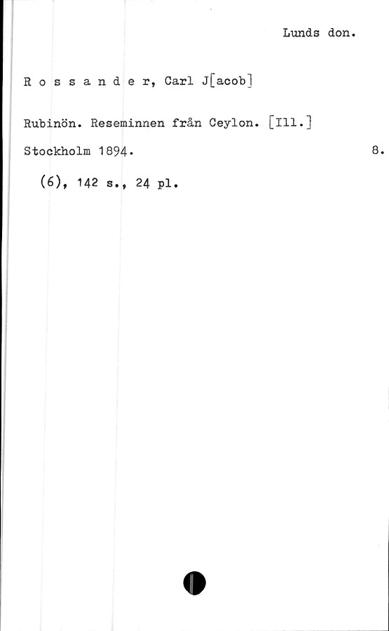  ﻿Lunds don
Rossander, Carl j[acob]
Rubinön. Reseminnen från Ceylon. [ill.]
Stockholm 1894*
(6), 142 s., 24 pl.